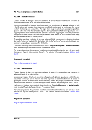 Page 2357.3 Plug-in di processamento batch 221
7.3.0.14 Meta Normalizer
Questa ﬁnestra di dialogo è esclusiva dell'area di lavoro Processore Batch e consente di
normalizzare tutti i ﬁle di un batch allo stesso livello.
Lo scopo principale di questo plug-in consiste nel raggiungere lo stessovolume in tutti
i ﬁle (il volume più elevato riscontrato, se possibile), assicurando al contempo che non si
veriﬁchi il clipping per nessun ﬁle. Per ogni ﬁle il plug-in calcola un guadagno speciﬁco,
quando tutti i ﬁle sono...