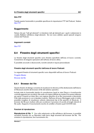 Page 2418.4 Finestre degli strumenti speciﬁci 227
Sito FTP
Tramite questa funzionalità è possibile speciﬁcare le impostazioni FTP del Podcast. Vedere
Sito FTP .
Suggerimento
Notare che per "tutti gli elementi" si intendono tutti gli elementi per i quali è selezionata la
casella Abilitato nell'elenco degli elementi. Se non sono abilitati, questi episodi vengono
omessi dal Podcast.
Argomenti correlati
Sito FTP
8.4 Finestre degli strumenti speciﬁci
Le ﬁnestre degli strumenti speciﬁci sono ﬁnestre...