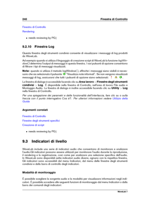 Page 254240 Finestra di Controllo
Finestra di Controllo
Rendering
ˆ needs reviewing by PG g
9.2.10 Finestra Log
Questa ﬁnestra degli strumenti condivisi consente di visualizzare i messaggi di log prodotti
da WaveLab.
Ad esempio quando si utilizza il linguaggio di creazione script di WaveLab la funzione logWin-
dow( ) determina l'output di messaggi in questa ﬁnestra. I vari pulsanti di opzione consentono
di ﬁltrare i tipi di messaggi visualizzati.
Nota: quando si utilizza il metodo logWindow( ), afﬁnché i...