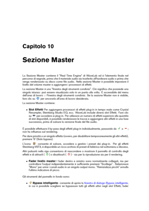 Page 265Capitolo 10
Sezione Master
La Sezione Master contiene il "Real Time Engine" di WaveLab ed è l'elemento ﬁnale nel
percorso di segnale, prima che il materiale audio sia trasferito all'hardware audio o prima che
venga renderizzato su disco come ﬁle audio. Nella sezione Master è possibile impostare il
livello del volume master e aggiungere i processori di effetti.
La sezione Master è una "ﬁnestra degli strumenti condivisi". Ciò signiﬁca che possiede una
singola istanza: può essere...