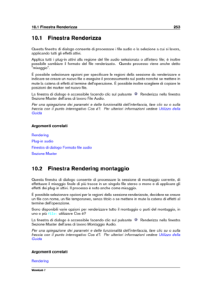 Page 26710.1 Finestra Renderizza 253
10.1 Finestra Renderizza
Questa ﬁnestra di dialogo consente di processare i ﬁle audio o la selezione a cui si lavora,
applicando tutti gli effetti attivi.
Applica tutti i plug-in attivi alla regione del ﬁle audio selezionata o all'intero ﬁle; è inoltre
possibile cambiare il formato del ﬁle renderizzato. Questo processo viene anche detto
"mixaggio".
È possibile selezionare opzioni per speciﬁcare le regioni della sessione da renderizzare e
indicare se creare un...