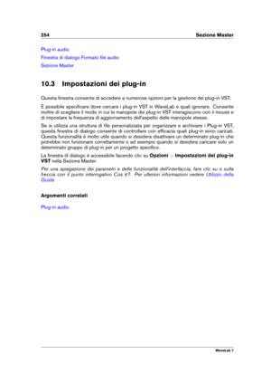 Page 268254 Sezione Master
Plug-in audio
Finestra di dialogo Formato ﬁle audio
Sezione Master
10.3 Impostazioni dei plug-in
Questa ﬁnestra consente di accedere a numerose opzioni per la gestione dei plug-in VST.
È possibile speciﬁcare dove cercare i plug-in VST in WaveLab e quali ignorare. Consente
inoltre di scegliere il modo in cui le manopole dei plug-in VST interagiscono con il mouse e
di impostare la frequenza di aggiornamento dell'aspetto delle manopole stesse.
Se si utilizza una struttura di ﬁle...