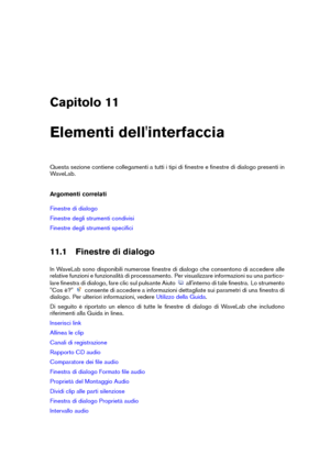 Page 269Capitolo 11
Elementi dell'interfaccia
Questa sezione contiene collegamenti a tutti i tipi di ﬁnestre e ﬁnestre di dialogo presenti in
WaveLab.
Argomenti correlati
Finestre di dialogo
Finestre degli strumenti condivisi
Finestre degli strumenti speciﬁci
11.1 Finestre di dialogo
In WaveLab sono disponibili numerose ﬁnestre di dialogo che consentono di accedere alle
relative funzioni e funzionalità di processamento. Per visualizzare informazioni su una partico-
lare ﬁnestra di dialogo, fare clic sul...