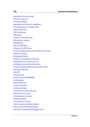 Page 270256 Elementi dell'interfaccia
Impostazioni del ﬂusso audio
Divisione automatica
Conversione Batch
Impostazioni del CD audio sempliﬁcato
Finestra Rinomina in modalità batch
Editor del CD-Text
CD-Text Browser
CD Wizard
Copia le informazioni audio
Personalizza i comandi
CD/DVD dati
Opzioni DVD-Audio
Creazione del DVD-Audio
Finestra di dialogo Document list [Elenco documenti]
Opzioni di ducking
Morphing dell'effetto
Modiﬁca la durata della riproduzione
Individuazione e correzione di errori
Conﬁgura...