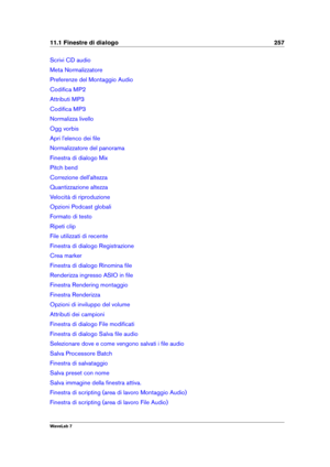 Page 27111.1 Finestre di dialogo 257
Scrivi CD audio
Meta Normalizzatore
Preferenze del Montaggio Audio
Codiﬁca MP2
Attributi MP3
Codiﬁca MP3
Normalizza livello
Ogg vorbis
Apri l'elenco dei ﬁle
Normalizzatore del panorama
Finestra di dialogo Mix
Pitch bend
Correzione dell'altezza
Quantizzazione altezza
Velocità di riproduzione
Opzioni Podcast globali
Formato di testo
Ripeti clip
File utilizzati di recente
Finestra di dialogo Registrazione
Crea marker
Finestra di dialogo Rinomina ﬁle
Renderizza ingresso...