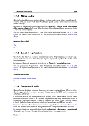 Page 27311.1 Finestre di dialogo 259
11.1.2 Allinea le clip
Questa ﬁnestra di dialogo consente di allineare le clip lungo la traccia attiva a intervalli speciﬁ-
ci, con o senza uno spazio tra di esse. Per utilizzare questa funzione è necessario selezionare
almeno due clip.
La ﬁnestra di dialogo è accessibile facendo clic su Funzioni>Allinea le clip selezionate
della traccia attiva nella ﬁnestra della clip disponibile nell'area di lavoro Montaggio Audio
o sull'icona corrispondente.
Per una spiegazione dei...