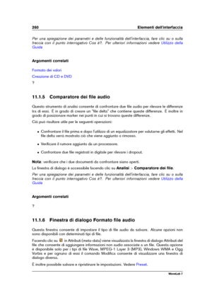 Page 274260 Elementi dell'interfaccia
Per una spiegazione dei parametri e delle funzionalità dell'interfaccia, fare clic su o sulla
freccia con il punto interrogativo Cos è?. Per ulteriori informazioni vedere
Utilizzo della
Guida
Argomenti correlati
Formato dei valori
Creazione di CD e DVD
?
11.1.5 Comparatore dei ﬁle audio
Questo strumento di analisi consente di confrontare due ﬁle audio per rilevare le differenze
tra di essi. È in grado di creare un "ﬁle delta" che contiene queste differenze. È...