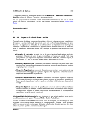 Page 27711.1 Finestre di dialogo 263
La ﬁnestra di dialogo è accessibile facendo clic su Modiﬁca>Selezione temporale >
Modiﬁca nelle aree di lavoro File audio e Montaggio Audio.
Per una spiegazione dei parametri e delle funzionalità dell'interfaccia, fare clic su o sulla
freccia con il punto interrogativo Cos è?. Per ulteriori informazioni vedere
Utilizzo della
Guida
Argomenti correlati
?
11.1.11 Impostazioni del ﬂusso audio
Questa ﬁnestra di dialogo consente di speciﬁcare il tipo di collegamento dei canali...
