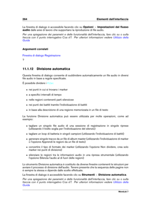 Page 278264 Elementi dell'interfaccia
La ﬁnestra di dialogo è accessibile facendo clic su Opzioni>Impostazioni del ﬂusso
audio dalle aree di lavoro che supportano la riproduzione di ﬁle audio.
Per una spiegazione dei parametri e delle funzionalità dell'interfaccia, fare clic su o sulla
freccia con il punto interrogativo Cos è?. Per ulteriori informazioni vedere
Utilizzo della
Guida
Argomenti correlati
Finestra di dialogo Registrazione
?
11.1.12 Divisione automatica
Questa ﬁnestra di dialogo consente di...