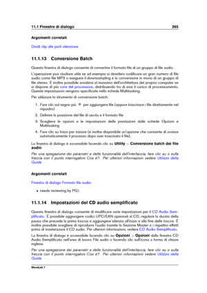 Page 27911.1 Finestre di dialogo 265
Argomenti correlati
Dividi clip alle parti silenziose
11.1.13 Conversione Batch
Questa ﬁnestra di dialogo consente di convertire il formato ﬁle di un gruppo di ﬁle audio.
L'operazione può risultare utile se ad esempio si desidera codiﬁcare un gran numero di ﬁle
audio come ﬁle MP3 o eseguire il downsampling e la conversione in mono di un gruppo di
ﬁle stereo. È inoltre possibile avvalersi al massimo dell'architettura del proprio computer se
si dispone di più
core del...