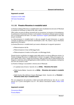 Page 280266 Elementi dell'interfaccia
Argomenti correlati
Creazione di CD e DVD
CD Audio Sempliﬁcato
?
11.1.15 Finestra Rinomina in modalità batch
La ﬁnestra di dialogo Rinomina in modalità batch viene visualizzata da varie aree di WaveLab
e consente di rinominare un batch di ﬁle, clip o marker.
Offre inoltre una serie di efﬁcaci strumenti per la conversione, la rimozione, la formattazione,
la sostituzione e l'inserimento di testo in nomi esistenti. Consente di utilizzare opzioni semplici
per la...