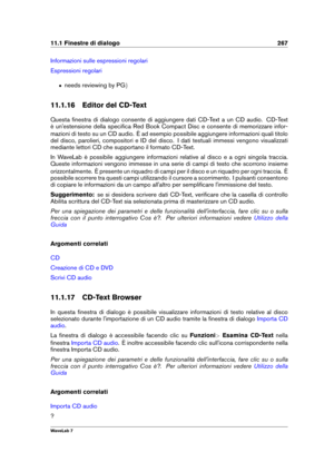 Page 28111.1 Finestre di dialogo 267
Informazioni sulle espressioni regolari
Espressioni regolari
ˆ needs reviewing by PG g
11.1.16 Editor del CD-Text
Questa ﬁnestra di dialogo consente di aggiungere dati CD-Text a un CD audio. CD-Text
è un'estensione della speciﬁca Red Book Compact Disc e consente di memorizzare infor-
mazioni di testo su un CD audio. È ad esempio possibile aggiungere informazioni quali titolo
del disco, parolieri, compositori e ID del disco. I dati testuali immessi vengono visualizzati...