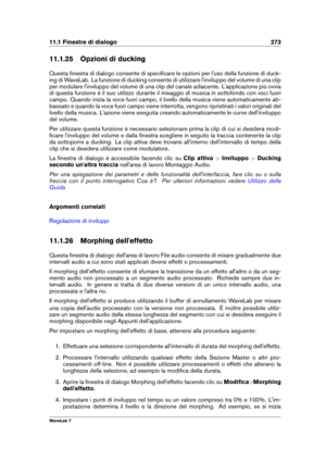 Page 28711.1 Finestre di dialogo 273
11.1.25 Opzioni di ducking
Questa ﬁnestra di dialogo consente di speciﬁcare le opzioni per l'uso della funzione di duck-
ing di WaveLab. La funzione di ducking consente di utilizzare l'inviluppo del volume di una clip
per modulare l'inviluppo del volume di una clip del canale adiacente. L'applicazione più ovvia
di questa funzione è il suo utilizzo durante il mixaggio di musica in sottofondo con voci fuori
campo. Quando inizia la voce fuori campo, il livello...