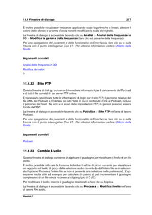 Page 29111.1 Finestre di dialogo 277
È inoltre possibile visualizzare frequenze applicando scale logaritmiche o lineari, alterare il
colore dello sfondo e la forma d'onda nonché modiﬁcare la scala del righello.
La ﬁnestra di dialogo è accessibile facendo clic su Analisi>Analisi delle frequenze in
3D >Modiﬁca la gamma delle frequenze (fare clic sul pulsante della frequenza).
Per una spiegazione dei parametri e delle funzionalità dell'interfaccia, fare clic su o sulla
freccia con il punto interrogativo Cos...