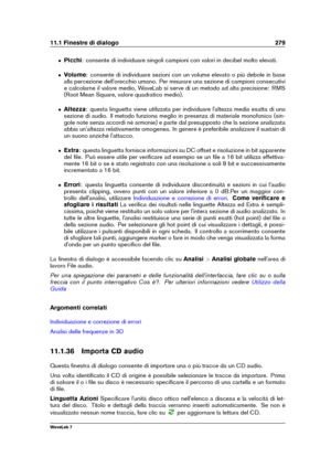 Page 29311.1 Finestre di dialogo 279
ˆ Picchi: consente di individuare singoli campioni con valori in decibel molto elevati.
ˆ Volume: consente di individuare sezioni con un volume elevato o più debole in base
alla percezione dell'orecchio umano. Per misurare una sezione di campioni consecutivi
e calcolarne il valore medio, WaveLab si serve di un metodo ad alta precisione: RMS
(Root Mean Square, valore quadratico medio).
ˆ Altezza: questa linguetta viene utilizzata per individuare l'altezza media esatta...