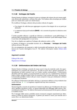 Page 29511.1 Finestre di dialogo 281
11.1.38 Inviluppo del livello
Questa ﬁnestra di dialogo consente di creare un inviluppo del volume che può essere appli-
cato all'intervallo selezionato o all'intero ﬁle audio. Può risultare utile ad esempio per livellare
parti con volume alto e parti con volume basso.
Per modiﬁcare l'inviluppo, attenersi alla procedura indicata di seguito:
ˆ Fare doppio clic sulla linea per aggiungere un punto e fare doppio clic su un punto per
eliminarlo.
ˆ La selezione di più...