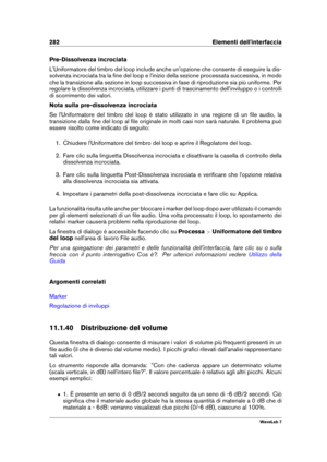 Page 296282 Elementi dell'interfaccia
Pre-Dissolvenza incrociata
L'Uniformatore del timbro del loop include anche un'opzione che consente di eseguire la dis-
solvenza incrociata tra la ﬁne del loop e l'inizio della sezione processata successiva, in modo
che la transizione alla sezione in loop successiva in fase di riproduzione sia più uniforme. Per
regolare la dissolvenza incrociata, utilizzare i punti di trascinamento dell'inviluppo o i controlli
di scorrimento dei valori.
Nota sulla...