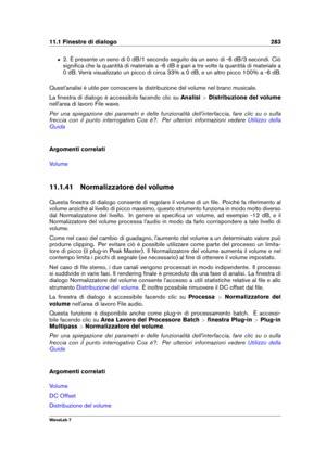 Page 29711.1 Finestre di dialogo 283
ˆ 2. È presente un seno di 0 dB/1 secondo seguito da un seno di -6 dB/3 secondi. Ciò
signiﬁca che la quantità di materiale a -6 dB è pari a tre volte la quantità di materiale a
0 dB. Verrà visualizzato un picco di circa 33% a 0 dB, e un altro picco 100% a -6 dB.
Quest'analisi è utile per conoscere la distribuzione del volume nel brano musicale.
La ﬁnestra di dialogo è accessibile facendo clic su Analisi>Distribuzione del volume
nell'area di lavoro File wave.
Per una...
