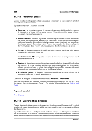 Page 298284 Elementi dell'interfaccia
11.1.42 Preferenze globali
Questa ﬁnestra di dialogo consente di visualizzare e modiﬁcare le opzioni comuni a tutte le
aree di lavoro dell'applicazione.
È possibile impostare i parametri seguenti:
ˆ Generale : la linguetta consente di cambiare il percorso dei ﬁle delle impostazioni
di WaveLab e la lingua dell'interfaccia utente. Afﬁnché la modiﬁca abbia effetto, è
necessario riavviare l'applicazione.
ˆ Visualizzazione : in questa linguetta è possibile...