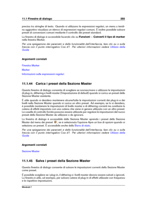 Page 29911.1 Finestre di dialogo 285
precisa tra stringhe di testo. Quando si utilizzano le espressioni regolari, un menu a tendi-
na aggiuntivo visualizza un elenco di espressioni regolari comuni. È inoltre possibile salvare
preset di conversioni comuni mediante il controllo dei preset standard.
La ﬁnestra di dialogo è accessibile facendo clic su Funzioni>Converti il tipo di marker
nella ﬁnestra Marker.
Per una spiegazione dei parametri e delle funzionalità dell'interfaccia, fare clic su o sulla
freccia con...