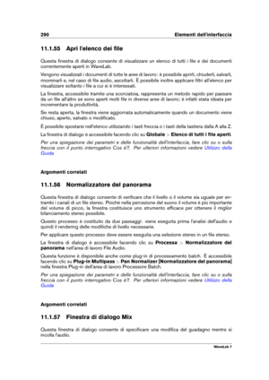 Page 304290 Elementi dell'interfaccia
11.1.55 Apri l'elenco dei ﬁle
Questa ﬁnestra di dialogo consente di visualizzare un elenco di tutti i ﬁle e dei documenti
correntemente aperti in WaveLab.
Vengono visualizzati i documenti di tutte le aree di lavoro: è possibile aprirli, chiuderli, salvarli,
rinominarli e, nel caso di ﬁle audio, ascoltarli. È possibile inoltre applicare ﬁltri all'elenco per
visualizzare soltanto i ﬁle a cui si è interessati.
La ﬁnestra, accessibile tramite una scorciatoia,...