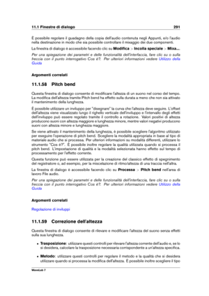 Page 30511.1 Finestre di dialogo 291
È possibile regolare il guadagno della copia dell'audio contenuta negli Appunti, e/o l'audio
nella destinazione in modo che sia possibile controllare il mixaggio dei due componenti.
La ﬁnestra di dialogo è accessibile facendo clic su Modiﬁca>Incolla speciale >Mixa... .
Per una spiegazione dei parametri e delle funzionalità dell'interfaccia, fare clic su o sulla
freccia con il punto interrogativo Cos è?. Per ulteriori informazioni vedere
Utilizzo della
Guida...