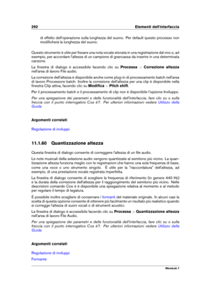 Page 306292 Elementi dell'interfaccia
di effetto dell'operazione sulla lunghezza del suono. Per default questo processo non
modiﬁcherà la lunghezza del suono.
Questo strumento è utile per ﬁssare una nota vocale stonata in una registrazione dal vivo o, ad
esempio, per accordare l'altezza di un campione di grancassa da inserire in una determinata
canzone.
La ﬁnestra di dialogo è accessibile facendo clic su Processa>Correzione altezza
nell'area di lavoro File audio.
La correzione dell'altezza è...