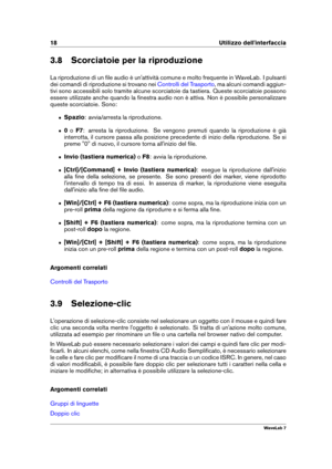 Page 3218 Utilizzo dell'interfaccia
3.8 Scorciatoie per la riproduzione
La riproduzione di un ﬁle audio è un'attività comune e molto frequente in WaveLab. I pulsanti
dei comandi di riproduzione si trovano nei
Controlli del Trasporto , ma alcuni comandi aggiun-
tivi sono accessibili solo tramite alcune scorciatoie da tastiera. Queste scorciatoie possono
essere utilizzate anche quando la ﬁnestra audio non è attiva. Non è possibile personalizzare
queste scorciatoie. Sono:
ˆ Spazio: avvia/arresta la...
