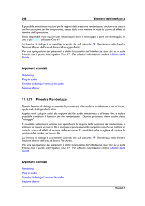 Page 312298 Elementi dell'interfaccia
È possibile selezionare opzioni per le regioni della sessione renderizzate, decidere se creare
un ﬁle con nome, un ﬁle temporaneo, senza titolo o se mettere in mute la catena di effetti al
termine dell'operazione.
Sono disponibili varie opzioni per renderizzare tutto il montaggio o parti del montaggio, in
uno o più
file: utilizzare Cos è?
La ﬁnestra di dialogo è accessibile facendo clic sul pulsante
Renderizza nella ﬁnestra
Sezione Master dell'area di lavoro...