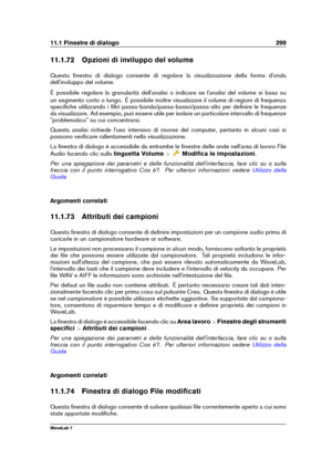 Page 31311.1 Finestre di dialogo 299
11.1.72 Opzioni di inviluppo del volume
Questa ﬁnestra di dialogo consente di regolare la visualizzazione della forma d'onda
dell'inviluppo del volume.
È possibile regolare la granularità dell'analisi o indicare se l'analisi del volume si basa su
un segmento corto o lungo. È possibile inoltre visualizzare il volume di regioni di frequenza
speciﬁche utilizzando i ﬁltri passa-banda/passa-basso/passa-alto per deﬁnire le frequenze
da visualizzare. Ad esempio, può...