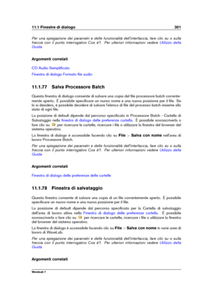 Page 31511.1 Finestre di dialogo 301
Per una spiegazione dei parametri e delle funzionalità dell'interfaccia, fare clic su o sulla
freccia con il punto interrogativo Cos è?. Per ulteriori informazioni vedere
Utilizzo della
Guida
Argomenti correlati
CD Audio Sempliﬁcato
Finestra di dialogo Formato ﬁle audio
11.1.77 Salva Processore Batch
Questa ﬁnestra di dialogo consente di salvare una copia del ﬁle processore batch corrente-
mente aperto. È possibile speciﬁcare un nuovo nome e una nuova posizione per il...