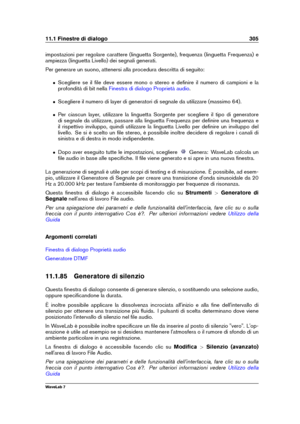 Page 31911.1 Finestre di dialogo 305
impostazioni per regolare carattere (linguetta Sorgente), frequenza (linguetta Frequenza) e
ampiezza (linguetta Livello) dei segnali generati.
Per generare un suono, attenersi alla procedura descritta di seguito:
ˆ Scegliere se il ﬁle deve essere mono o stereo e deﬁnire il numero di campioni e la
profondità di bit nella
Finestra di dialogo Proprietà audio .
ˆ Scegliere il numero di layer di generatori di segnale da utilizzare (massimo 64).
ˆ Per ciascun layer, utilizzare la...