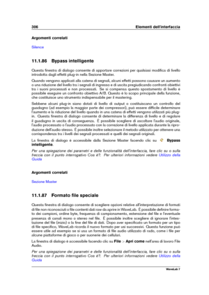 Page 320306 Elementi dell'interfaccia
Argomenti correlati
Silence
11.1.86 Bypass intelligente
Questa ﬁnestra di dialogo consente di apportare correzioni per qualsiasi modiﬁca di livello
introdotta dagli effetti plug-in nella Sezione Master.
Quando vengono applicati alla catena di segnali, alcuni effetti possono causare un aumento
o una riduzione del livello tra i segnali di ingresso e di uscita pregiudicando confronti obiettivi
tra i suoni processati e non processati. Se si compensa questo spostamento di...