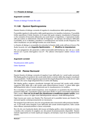 Page 32111.1 Finestre di dialogo 307
Argomenti correlati
Finestra di dialogo Formato ﬁle audio
11.1.88 Opzioni Spettrogramma
Questa ﬁnestra di dialogo consente di regolare la visualizzazione dello spettrogramma.
È possibile regolare lo stile graﬁco dello spettrogramma e la rispettiva risoluzione. È possibile
inoltre speciﬁcare il limite massimo al di sopra del quale vengono visualizzate le frequenze
e che consenta di tracciarle utilizzando una scala lineare o logaritmica. L'operazione risulta
utile per...