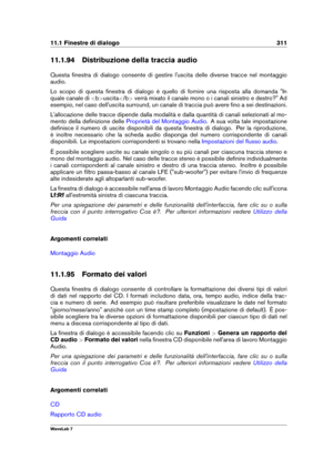 Page 32511.1 Finestre di dialogo 311
11.1.94 Distribuzione della traccia audio
Questa ﬁnestra di dialogo consente di gestire l'uscita delle diverse tracce nel montaggio
audio.
Lo scopo di questa ﬁnestra di dialogo è quello di fornire una risposta alla domanda "In
quale canale di  uscita  verrà mixato il canale mono o i canali sinistro e destro?" Ad
esempio, nel caso dell'uscita surround, un canale di traccia può avere ﬁno a sei destinazioni.
L'allocazione delle tracce dipende dalla modalità e...