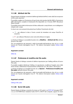 Page 326312 Elementi dell'interfaccia
11.1.96 Attributi del ﬁle
Questa ﬁnestra di dialogo consente di deﬁnire gli attributi del ﬁle (o meta-dati) da incorporare
nel ﬁle audio esportato.
È possibile scegliere tra l'immissione di tag di meta-dati standard del ﬁle WAV e l'immissione
delle informazioni complete di intestazione ﬁle disponibili con il formato BWF (Broadcast
Wave Format).
È possibile inserire tutte le informazioni di rilievo utilizzando i campi di testo; non è obbligatorio
riempire tutti i...