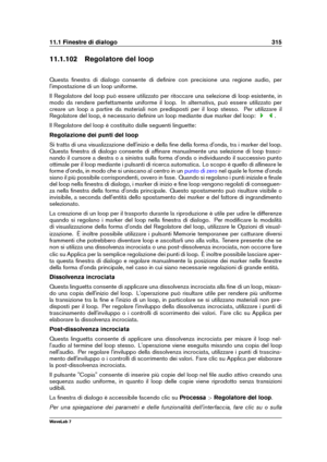 Page 32911.1 Finestre di dialogo 315
11.1.102 Regolatore del loop
Questa ﬁnestra di dialogo consente di deﬁnire con precisione una regione audio, per
l'impostazione di un loop uniforme.
Il Regolatore del loop può essere utilizzato per ritoccare una selezione di loop esistente, in
modo da rendere perfettamente uniforme il loop. In alternativa, può essere utilizzato per
creare un loop a partire da materiali non predisposti per il loop stesso. Per utilizzare il
Regolatore del loop, è necessario deﬁnire un loop...