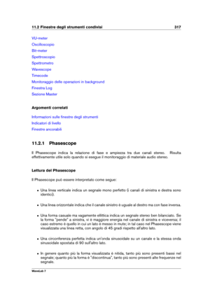 Page 33111.2 Finestre degli strumenti condivisi 317
VU-meter
Oscilloscopio
Bit-meter
Spettroscopio
Spettrometro
Wavescope
Timecode
Monitoraggio delle operazioni in background
Finestra Log
Sezione Master
Argomenti correlati
Informazioni sulle ﬁnestre degli strumenti
Indicatori di livello
Finestre ancorabili
11.2.1 Phasescope
Il Phasescope indica la relazione di fase e ampiezza tra due canali stereo. Risulta
effettivamente utile solo quando si esegue il monitoraggio di materiale audio stereo.
Lettura del...
