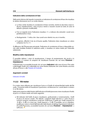 Page 332318 Elementi dell'interfaccia
Indicatore della correlazione di fase
Nella parte inferiore del riquadro è presente un indicatore di correlazione di fase che visualizza
le stesse informazioni ma in un modo diverso:
ˆ La linea verde visualizza la correlazione di fase corrente, mentre le due linee rosse in-
dicano rispettivamente i valori di picco minimi e massimi recenti (si tratta di colori di
default e pertanto modiﬁcabili).
ˆ Con un segnale mono l'indicatore visualizza +1, a indicare che entrambi...