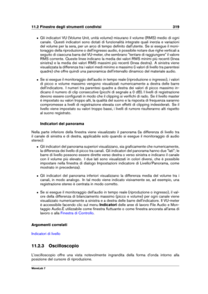 Page 33311.2 Finestre degli strumenti condivisi 319
ˆ Gli indicatori VU (Volume Unit, unità volume) misurano il volume (RMS) medio di ogni
canale. Questi indicatori sono dotati di funzionalità integrate quali inerzia e variazioni
del volume per la sera, per un arco di tempo deﬁnito dall'utente. Se si esegue il moni-
toraggio della riproduzione o dell'ingresso audio, è possibile notare due righe verticali a
seguito di ciascuna barra del VU-meter, che sembrano "tentare di raggiungere" il valore
RMS...