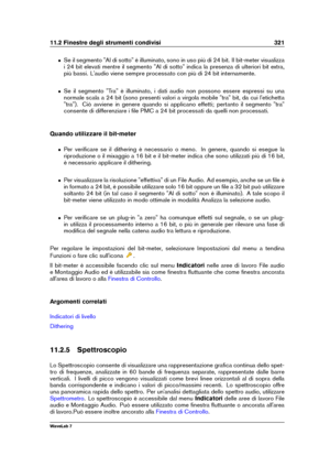 Page 33511.2 Finestre degli strumenti condivisi 321
ˆ Se il segmento "Al di sotto" è illuminato, sono in uso più di 24 bit. Il bit-meter visualizza
i 24 bit elevati mentre il segmento "Al di sotto" indica la presenza di ulteriori bit extra,
più bassi. L'audio viene sempre processato con più di 24 bit internamente.
ˆ Se il segmento "Tra" è illuminato, i dati audio non possono essere espressi su una
normale scala a 24 bit (sono presenti valori a virgola mobile "tra" bit, da cui...