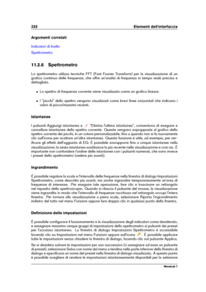 Page 336322 Elementi dell'interfaccia
Argomenti correlati
Indicatori di livello
Spettrometro
11.2.6 Spettrometro
Lo spettrometro utilizza tecniche FFT (Fast Fourier Transform) per la visualizzazione di un
graﬁco continuo delle frequenze, che offre un'analisi di frequenza in tempo reale precisa e
dettagliata.
ˆ Lo spettro di frequenze corrente viene visualizzato come un graﬁco lineare.
ˆ I "picchi" dello spettro vengono visualizzati come brevi linee orizzontali che indicano i
valori di...