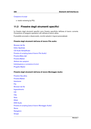 Page 340326 Elementi dell'interfaccia
Creazione di script
ˆ needs reviewing by PG g
11.3 Finestre degli strumenti speciﬁci
Le ﬁnestre degli strumenti speciﬁci sono ﬁnestre speciﬁche dell'area di lavoro corrente.
Consentono di eseguire operazioni utili nell'area di lavoro attiva.
È possibile ancorarle e disancorarle, nonché salvarle in layout personalizzati.
Finestre degli strumenti dell'area di lavoro File audio:
Browser dei ﬁle
Editor Spettrale
CD Audio Sempliﬁcato
Finestra di scripting (area di...