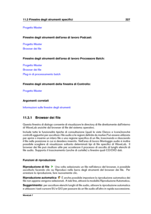 Page 34111.3 Finestre degli strumenti speciﬁci 327
Progetto Master
Finestre degli strumenti dell'area di lavoro Podcast:
Progetto Master
Browser dei ﬁle
Finestre degli strumenti dell'area di lavoro Processore Batch:
Progetto Master
Browser dei ﬁle
Plug-in di processamento batch
Finestre degli strumenti della ﬁnestra di Controllo:
Progetto Master
Argomenti correlati
Informazioni sulle ﬁnestre degli strumenti
11.3.1 Browser dei ﬁle
Questa ﬁnestra di dialogo consente di visualizzare le directory di ﬁle...