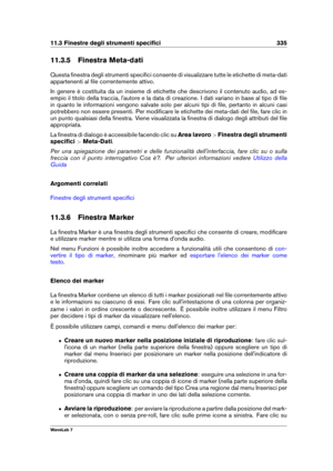 Page 34911.3 Finestre degli strumenti speciﬁci 335
11.3.5 Finestra Meta-dati
Questa ﬁnestra degli strumenti speciﬁci consente di visualizzare tutte le etichette di meta-dati
appartenenti al ﬁle correntemente attivo.
In genere è costituita da un insieme di etichette che descrivono il contenuto audio, ad es-
empio il titolo della traccia, l'autore e la data di creazione. I dati variano in base al tipo di ﬁle
in quanto le informazioni vengono salvate solo per alcuni tipi di ﬁle, pertanto in alcuni casi...