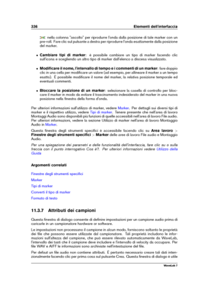 Page 350336 Elementi dell'interfaccia
nella colonna "ascolto" per riprodurre l'onda dalla posizione di tale marker con un
pre-roll. Fare clic sul pulsante a destra per riprodurre l'onda esattamente dalla posizione
del marker.
ˆ Cambiare tipi di marker : è possibile cambiare un tipo di marker facendo clic
sull'icona e scegliendo un altro tipo di marker dall'elenco a discesa visualizzato.
ˆ Modiﬁcare il nome, l'intervallo di tempo e i commenti di un marker : fare doppio
clic in una...