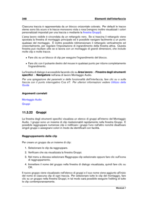 Page 362348 Elementi dell'interfaccia
Ciascuna traccia è rappresentata da un blocco orizzontale colorato. Per default le tracce
stereo sono blu scuro e le tracce monosono viola o rosa (vengono inoltre visualizzati i colori
personalizzati impostati per una traccia o mediante la
ﬁnestra Gruppi ).
L'area lavoro visibile è circondata da un rettangolo nero. Se si trascina il rettangolo viene
spostata la ﬁnestra di montaggio principale ed è possibile navigare facilmente a un punto
qualsiasi del montaggio. È...