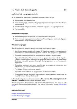 Page 36311.3 Finestre degli strumenti speciﬁci 349
Aggiunta di clip a un gruppo esistente
Se un gruppo è già disponibile e si desidera aggiungervi una o più clip:
1. Selezionare le clip da aggiungere.
2. Nella vista dei gruppi, selezionare Raggruppa clip selezionate oppure fare clic sull'icona
corrispondente.
3. Nella ﬁnestra di dialogo visualizzata, selezionare il gruppo a cui aggiungere le clip.
4. Fare clic su OK.
Rimozione di un gruppo
1. Selezionare il gruppo facendo clic su di esso nell'elenco dei...