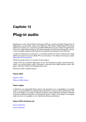 Page 365Capitolo 12
Plug-in audio
Steinberg ha creato Virtual Studio Technology (VST) per rendere possibile l'integrazione di
effetti plug-in con gli editor audio (come WaveLab). VST utilizza il Digital Signal Processing
(DSP) per simulare con accuratezza gli effetti dell'hardware di uno studio di registrazione.
Esiste una varietà inﬁnita di plug-in, dai software gratuiti ai prodotti per professionisti, e grazie
a essi è possibile ampliare notevolmente la funzionalità di programmi come WaveLab....