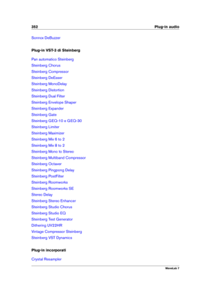 Page 366352 Plug-in audio
Sonnox DeBuzzer
Plug-in VST-3 di Steinberg
Pan automatico Steinberg
Steinberg Chorus
Steinberg Compressor
Steinberg DeEsser
Steinberg MonoDelay
Steinberg Distortion
Steinberg Dual Filter
Steinberg Envelope Shaper
Steinberg Expander
Steinberg Gate
Steinberg GEQ-10 e GEQ-30
Steinberg Limiter
Steinberg Maximizer
Steinberg Mix 6 to 2
Steinberg Mix 8 to 2
Steinberg Mono to Stereo
Steinberg Multiband Compressor
Steinberg Octaver
Steinberg Pingpong Delay
Steinberg PostFilter
Steinberg...
